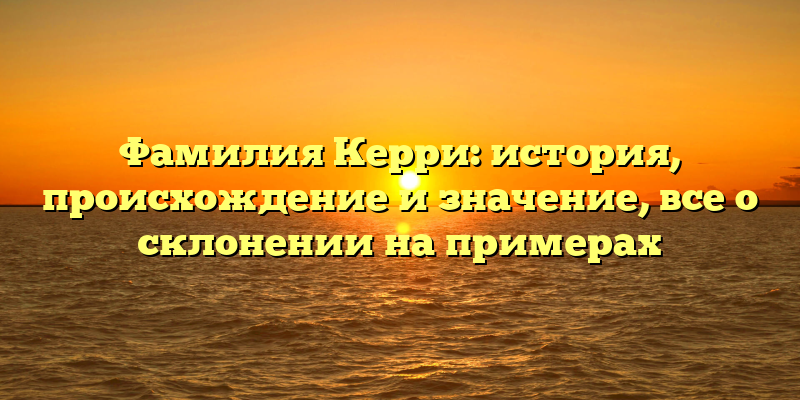 Фамилия Керри: история, происхождение и значение, все о склонении на примерах