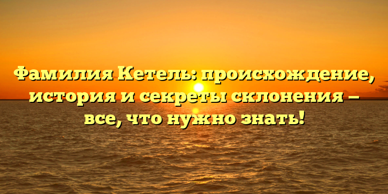 Фамилия Кетель: происхождение, история и секреты склонения — все, что нужно знать!