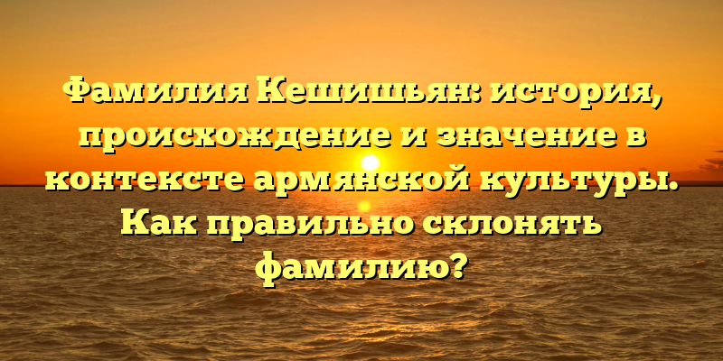 Фамилия Кешишьян: история, происхождение и значение в контексте армянской культуры. Как правильно склонять фамилию?
