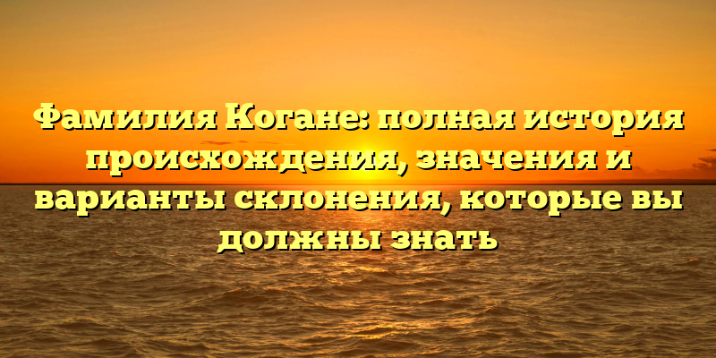 Фамилия Когане: полная история происхождения, значения и варианты склонения, которые вы должны знать