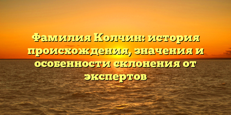 Фамилия Колчин: история происхождения, значения и особенности склонения от экспертов