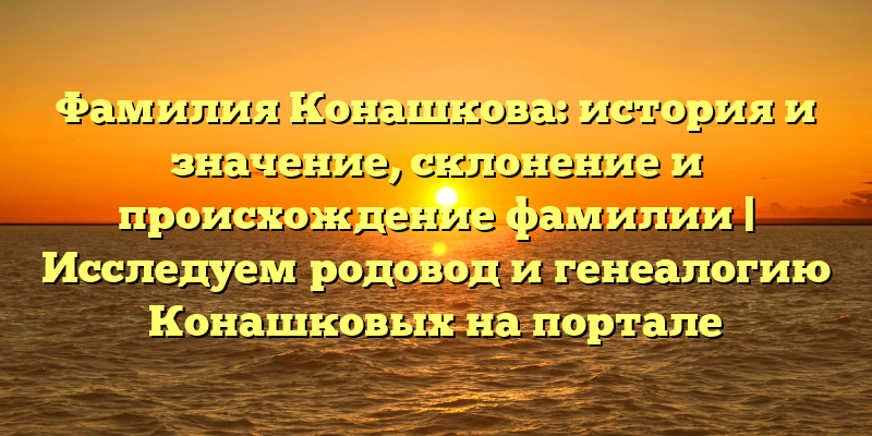 Фамилия Конашкова: история и значение, склонение и происхождение фамилии | Исследуем родовод и генеалогию Конашковых на портале