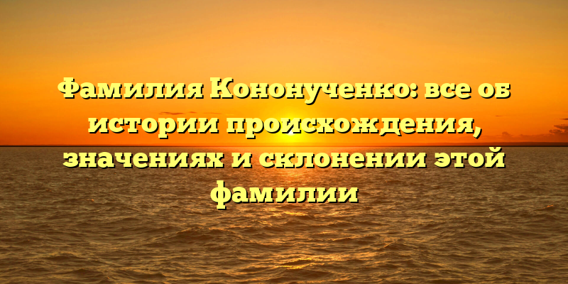 Фамилия Кононученко: все об истории происхождения, значениях и склонении этой фамилии