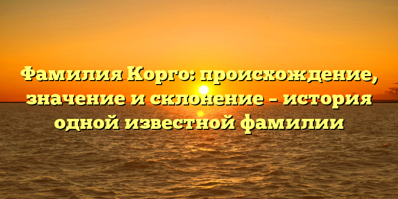 Фамилия Корго: происхождение, значение и склонение – история одной известной фамилии