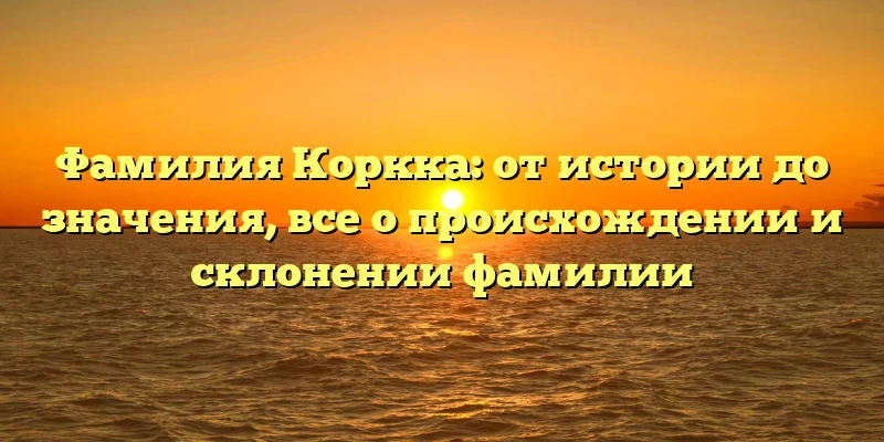 Фамилия Коркка: от истории до значения, все о происхождении и склонении фамилии