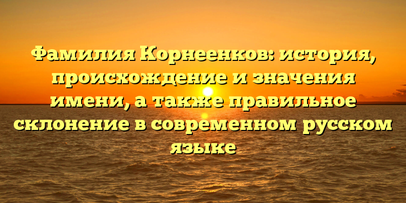 Фамилия Корнеенков: история, происхождение и значения имени, а также правильное склонение в современном русском языке