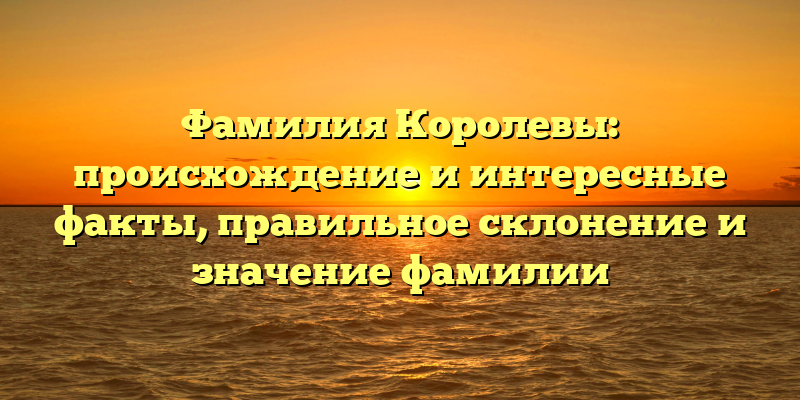 Фамилия Королевы: происхождение и интересные факты, правильное склонение и значение фамилии