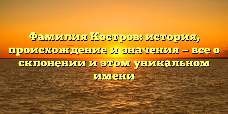 Фамилия Костров: история, происхождение и значения — все о склонении и этом уникальном имени