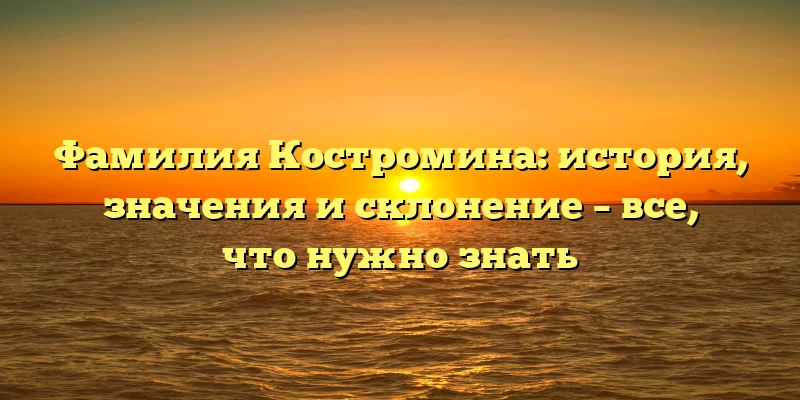 Фамилия Костромина: история, значения и склонение – все, что нужно знать