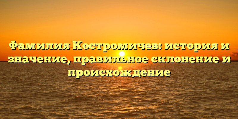 Фамилия Костромичев: история и значение, правильное склонение и происхождение