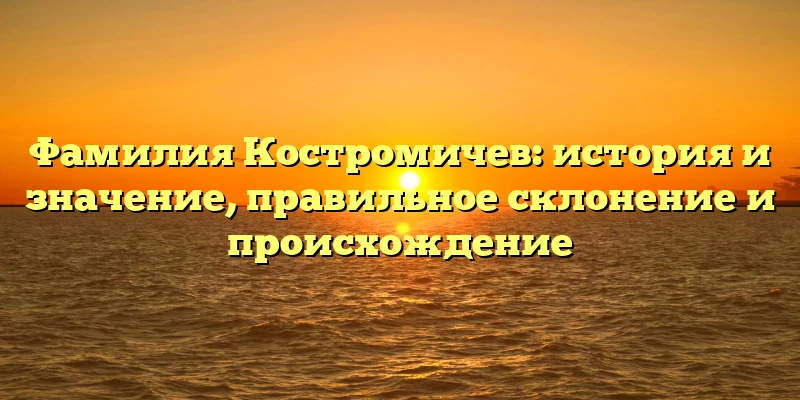 Фамилия Костромичев: история и значение, правильное склонение и происхождение Фамилия Костромичев: история и значение, правильное склонение и происхождение