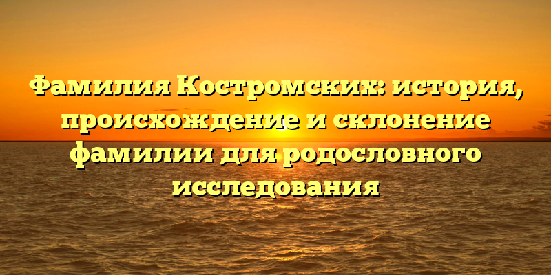 Фамилия Костромских: история, происхождение и склонение фамилии для родословного исследования