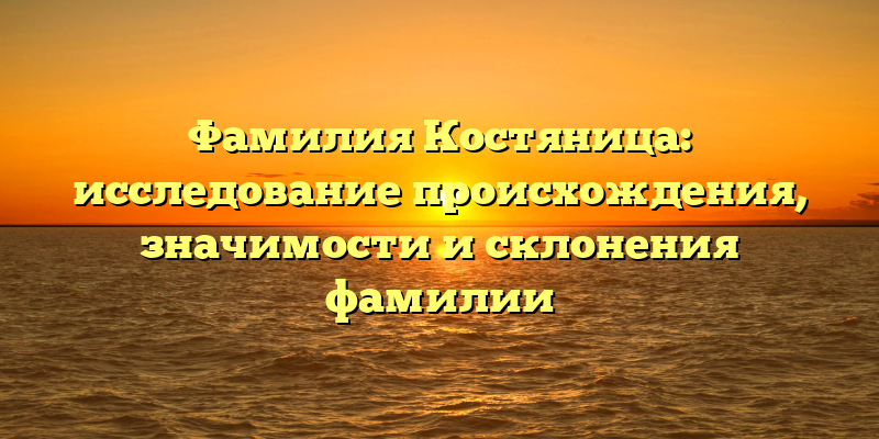 Фамилия Костяница: исследование происхождения, значимости и склонения фамилии
