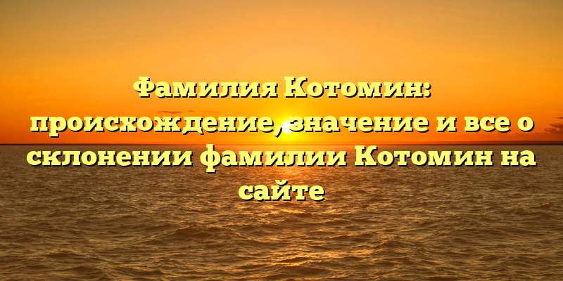 Фамилия Котомин: происхождение, значение и все о склонении фамилии Котомин на сайте