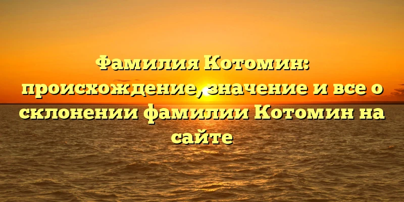 Фамилия Котомин: происхождение, значение и все о склонении фамилии Котомин на сайте Фамилия Котомин: происхождение, значение и все о склонении фамилии Котомин на сайте