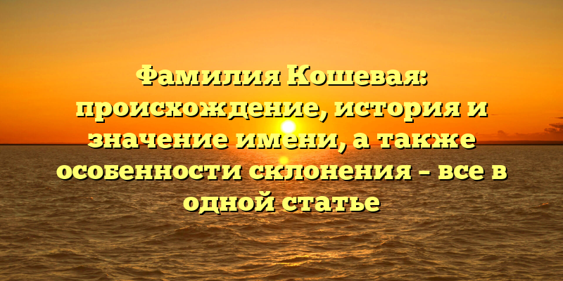 Фамилия Кошевая: происхождение, история и значение имени, а также особенности склонения – все в одной статье