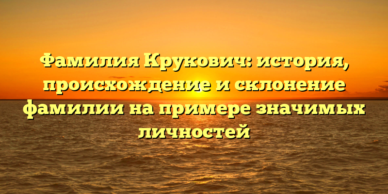 Фамилия Крукович: история, происхождение и склонение фамилии на примере значимых личностей