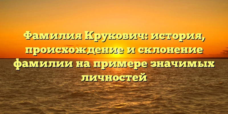 Фамилия Крукович: история, происхождение и склонение фамилии на примере значимых личностей