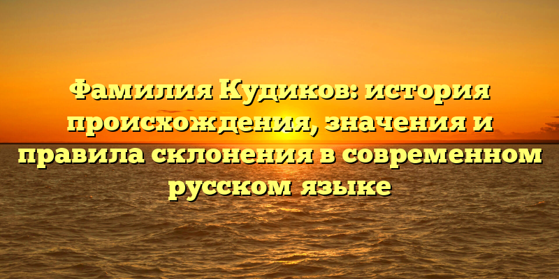 Фамилия Кудиков: история происхождения, значения и правила склонения в современном русском языке