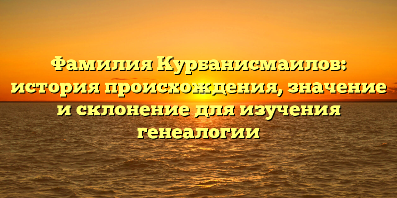 Фамилия Курбанисмаилов: история происхождения, значение и склонение для изучения генеалогии