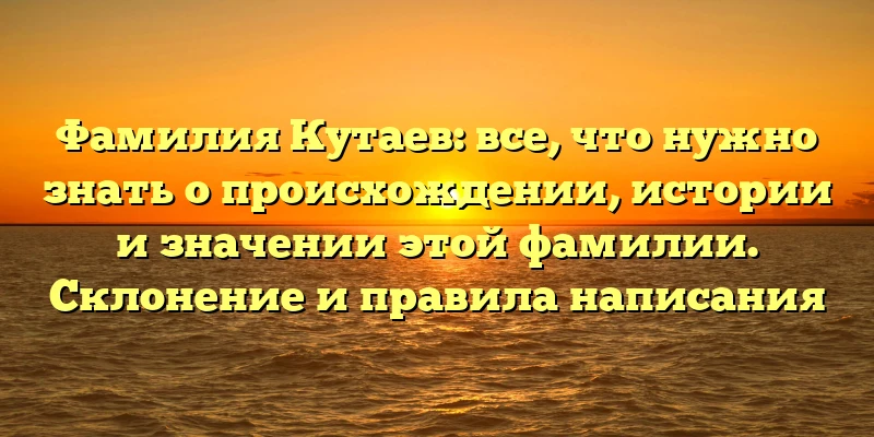 Фамилия Кутаев: все, что нужно знать о происхождении, истории и значении этой фамилии. Склонение и правила написания