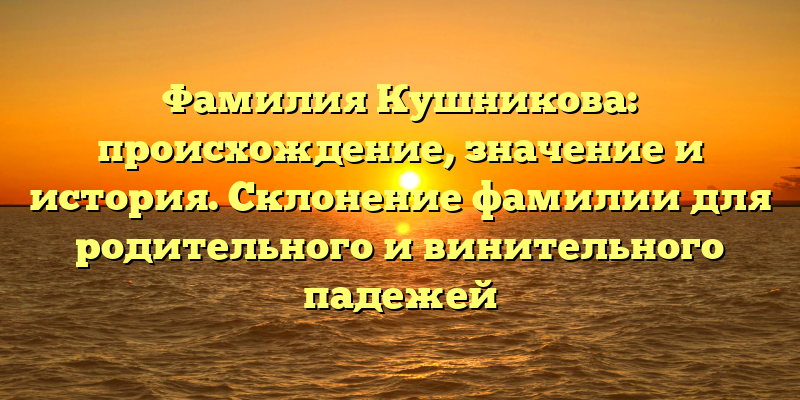 Фамилия Кушникова: происхождение, значение и история. Склонение фамилии для родительного и винительного падежей