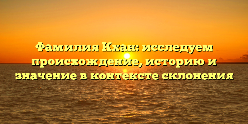 Фамилия Кхан: исследуем происхождение, историю и значение в контексте склонения