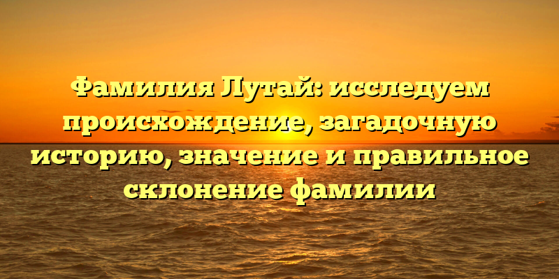 Фамилия Лутай: исследуем происхождение, загадочную историю, значение и правильное склонение фамилии