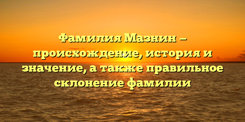 Фамилия Мазнин — происхождение, история и значение, а также правильное склонение фамилии