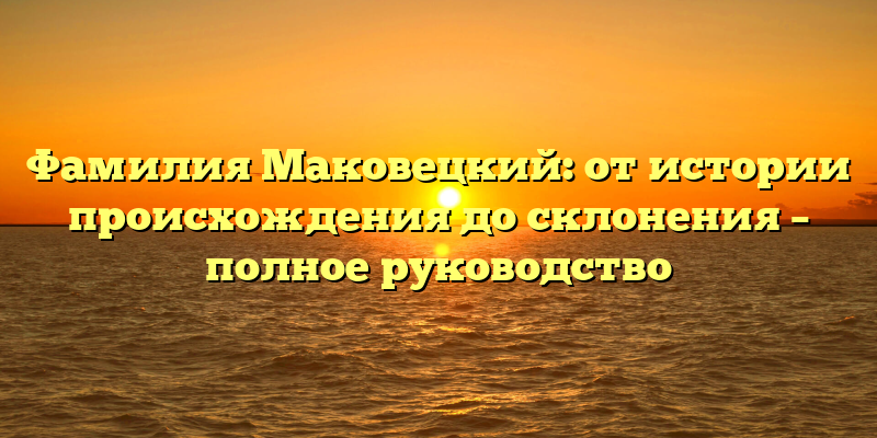 Фамилия Маковецкий: от истории происхождения до склонения – полное руководство