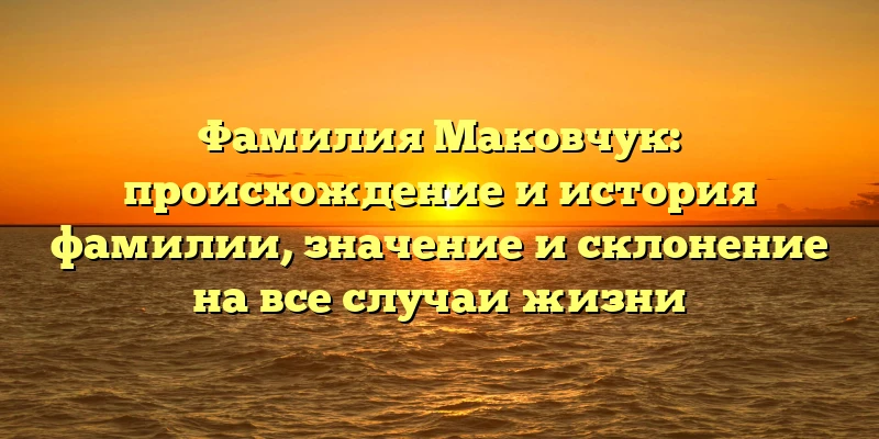Фамилия Маковчук: происхождение и история фамилии, значение и склонение на все случаи жизни