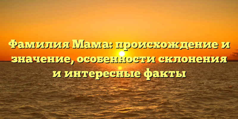 Фамилия Мама: происхождение и значение, особенности склонения и интересные факты