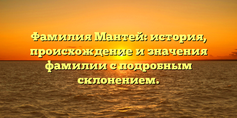 Фамилия Мантей: история, происхождение и значения фамилии с подробным склонением.