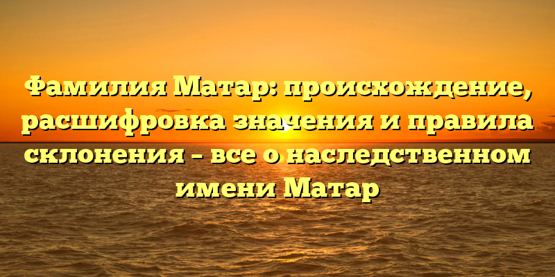 Фамилия Матар: происхождение, расшифровка значения и правила склонения – все о наследственном имени Матар