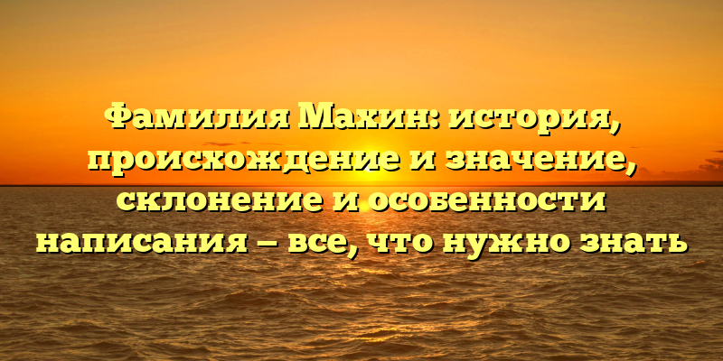 Фамилия Махин: история, происхождение и значение, склонение и особенности написания — все, что нужно знать