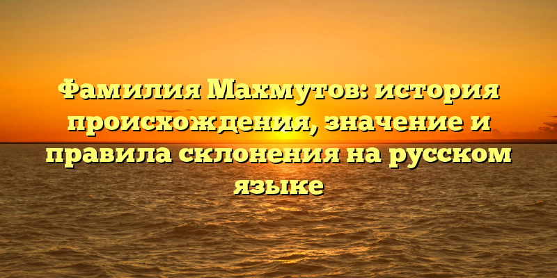 Фамилия Махмутов: история происхождения, значение и правила склонения на русском языке