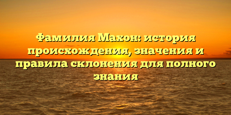 Фамилия Махон: история происхождения, значения и правила склонения для полного знания