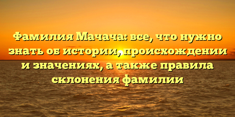 Фамилия Мачача: все, что нужно знать об истории, происхождении и значениях, а также правила склонения фамилии