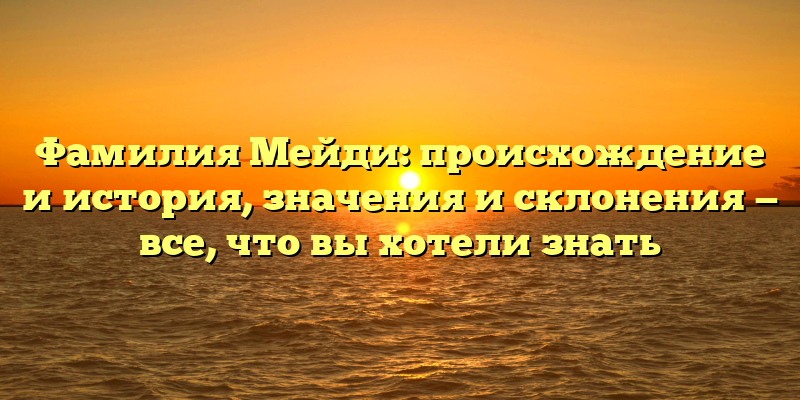 Фамилия Мейди: происхождение и история, значения и склонения — все, что вы хотели знать
