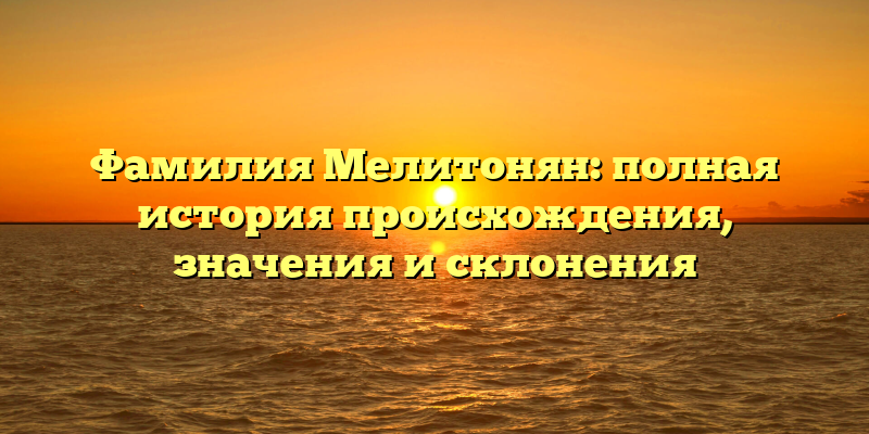 Фамилия Мелитонян: полная история происхождения, значения и склонения