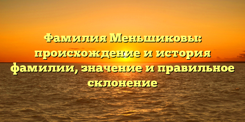 Фамилия Меньшиковы: происхождение и история фамилии, значение и правильное склонение