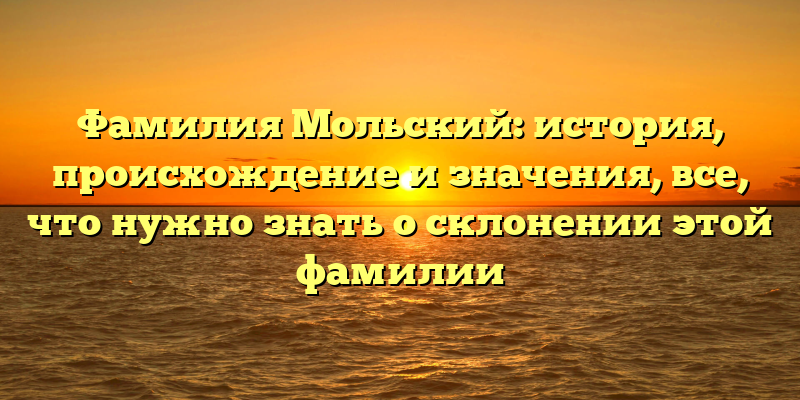 Фамилия Мольский: история, происхождение и значения, все, что нужно знать о склонении этой фамилии