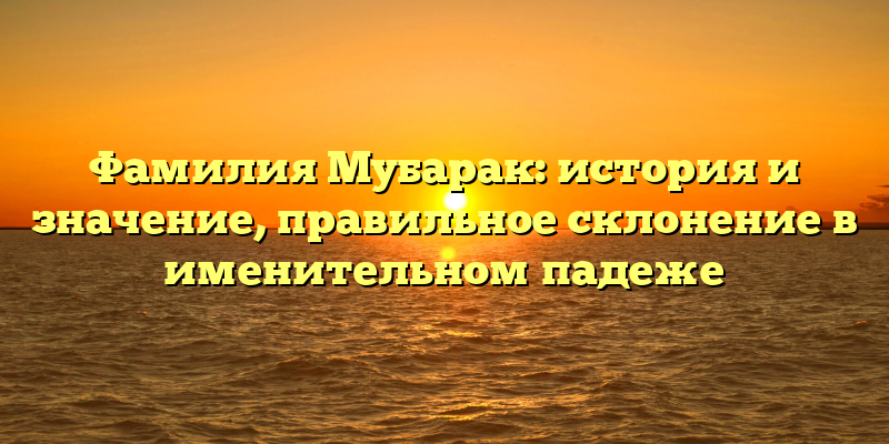 Фамилия Мубарак: история и значение, правильное склонение в именительном падеже