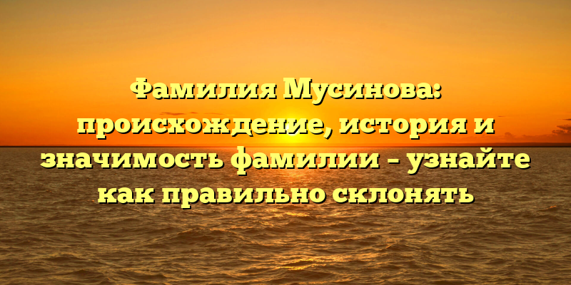 Фамилия Мусинова: происхождение, история и значимость фамилии – узнайте как правильно склонять