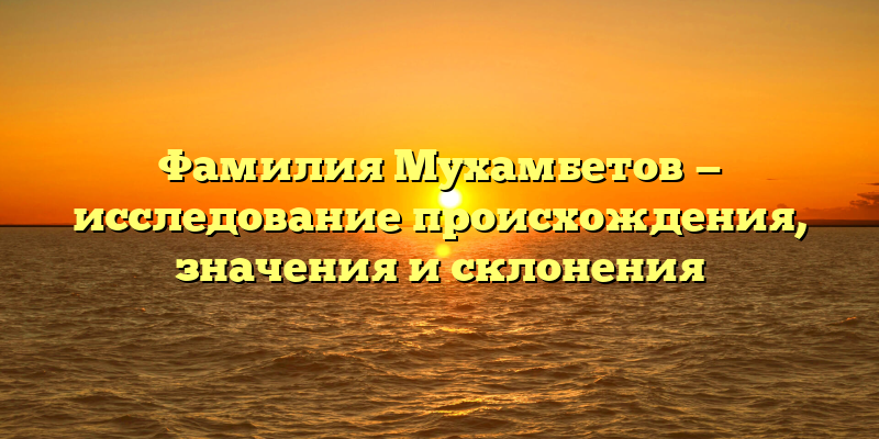 Фамилия Мухамбетов — исследование происхождения, значения и склонения
