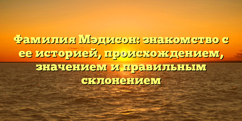Фамилия Мэдисон: знакомство с ее историей, происхождением, значением и правильным склонением