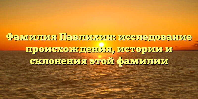 Фамилия Павлихин: исследование происхождения, истории и склонения этой фамилии Фамилия Павлихин: исследование происхождения, истории и склонения этой фамилии