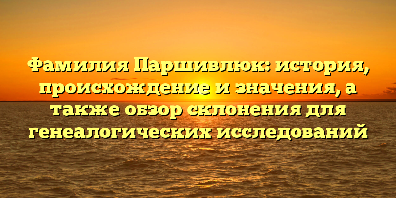 Фамилия Паршивлюк: история, происхождение и значения, а также обзор склонения для генеалогических исследований