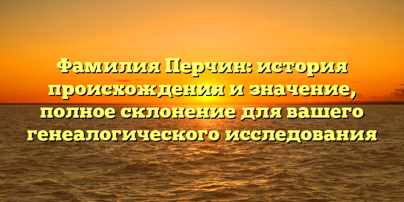 Фамилия Перчин: история происхождения и значение, полное склонение для вашего генеалогического исследования