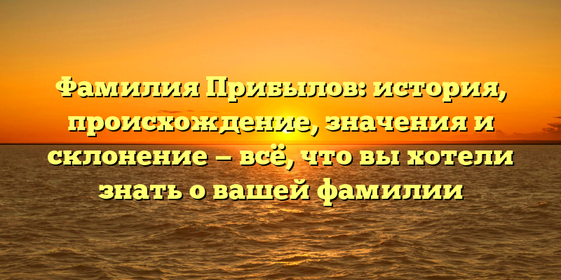 Фамилия Прибылов: история, происхождение, значения и склонение — всё, что вы хотели знать о вашей фамилии